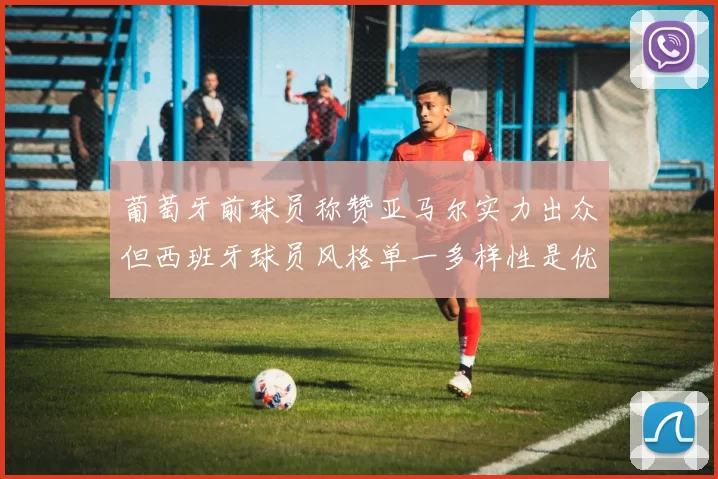 葡萄牙前球员称赞亚马尔实力出众但西班牙球员风格单一多样性是优势