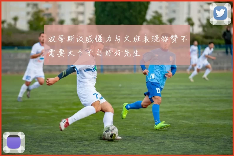 波蒂斯谈威慑力与文班表现称赞不需要大个子当好好先生